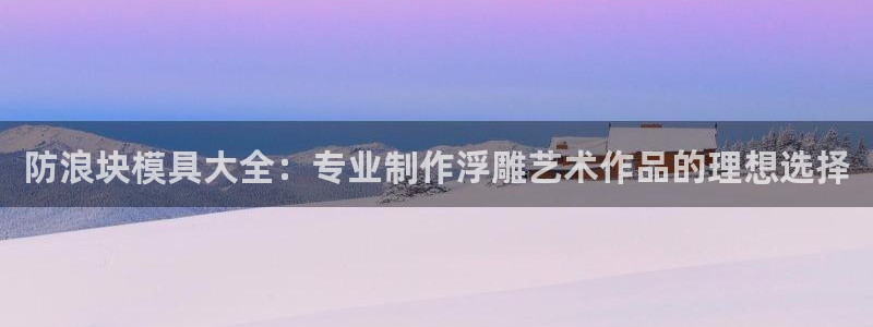 太阳app下载网址进入：防浪块模具大全：专业制作浮雕艺术作品的理想选择