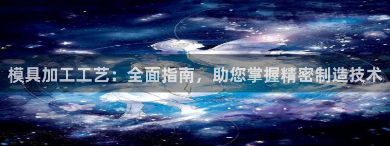 15vip太阳成集团：模具加工工艺：全面指南，助您掌握精密制造技术