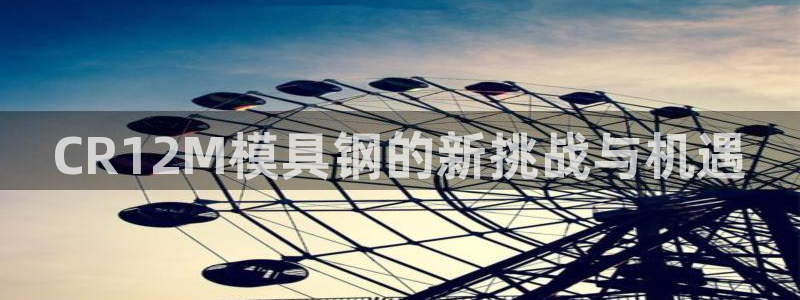 太阳app安卓版：CR12M模具钢的新挑战与机遇