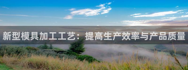 太阳集团下载链接app：新型模具加工工艺：提高生产效率与产品质量