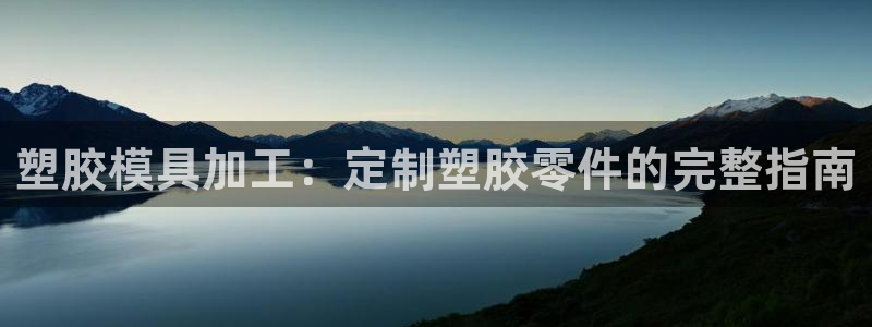 太阳集团电子游戏大全：塑胶模具加工：定制塑胶零件的完整指南