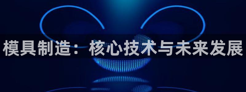 太阳成集团百度百科：模具制造：核心技术与未来发展