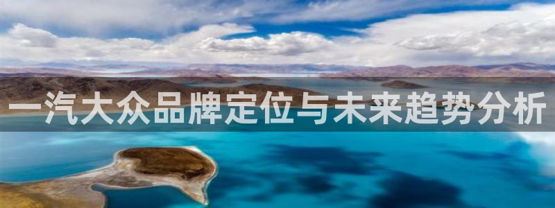 太阳集团古天乐代言：一汽大众品牌定位与未来趋势分析