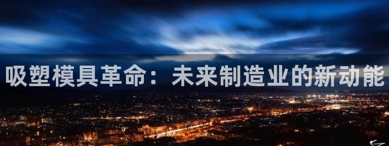 太阳成集团网站取款：吸塑模具革命：未来制造业的新动能