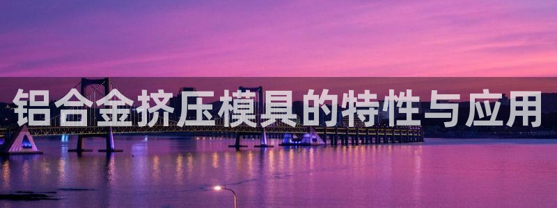 太阳集团城网站2：铝合金挤压模具的特性与应用