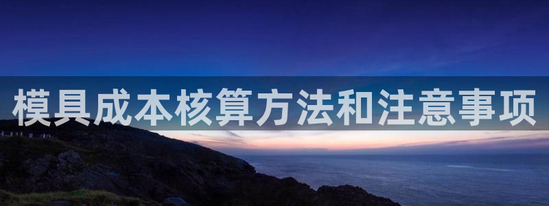 太阳集团游戏官网：模具成本核算方法和注意事项