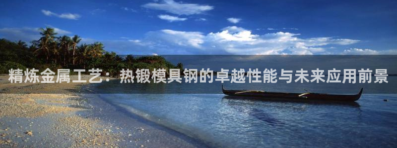 古天乐太阳集团网址：精炼金属工艺：热锻模具钢的卓越性能与未来