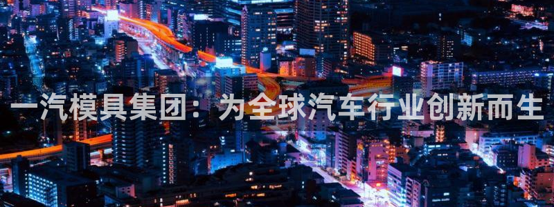 太阳集团游戏官方网址8827：一汽模具集团：为全球汽车行业创新而生
