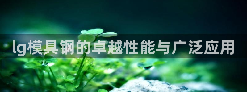 太阳成集团游戏古天乐：lg模具钢的卓越性能与广泛应用