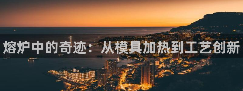 太阳成集团网站取款：熔炉中的奇迹：从模具加热到工艺创新