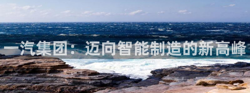 太阳集团城登录网址：一汽集团：迈向智能制造的新高峰