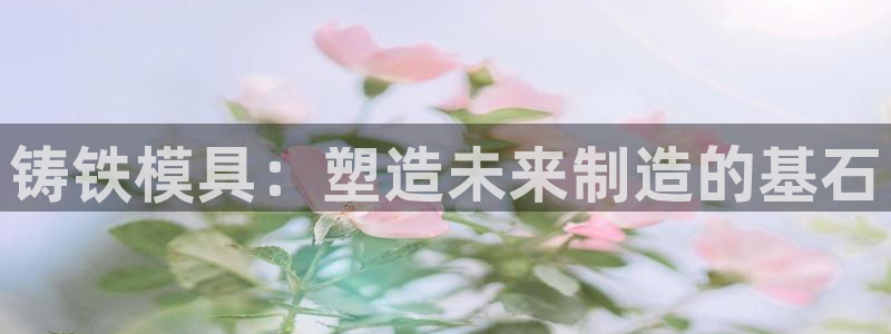 太阳集团电子游戏不朽的浪漫视频：铸铁模具：塑造未来制造的基石