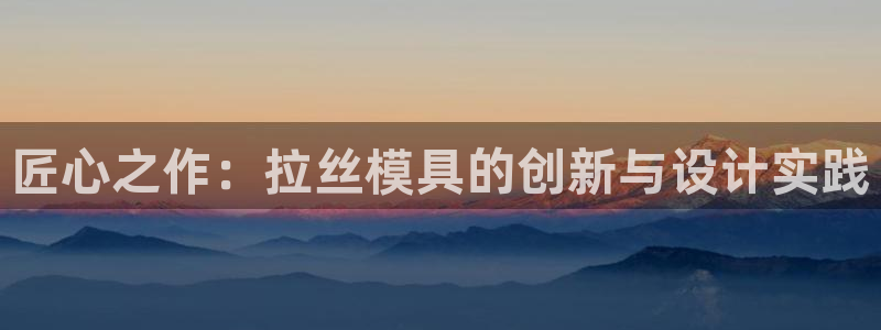 122cc太阳集成游戏官方网站：匠心之作：拉丝模具的创新与设计实践